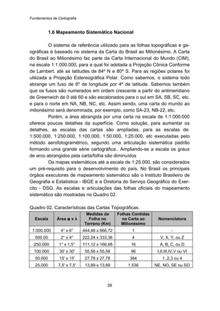 Fundamentos de Cartografia
39
12B1.6 Mapeamento Sistemático Nacional
O sistema de referência utilizado para as folhas topográficas e ge-
ográficas é baseado no sistema da Carta do Brasil ao Milionésimo. A Carta
do Brasil ao Milionésimo faz parte da Carta Internacional do Mundo (CIM),
na escala 1:1.000.000, para a qual foi adotada a Projeção Cônica Conforme
de Lambert, até as latitudes de 84º N e 80º S. Para as regiões polares foi
utilizada a Projeção Estereográfica Polar. Como sabemos, o sistema todo
abrange um fuso de 6º de longitude por 4º de latitude. Sabemos também
que os fusos são numerados em ordem crescente a partir do antimeridiano
de Greenwich de 0 até 60 e são escalonados para o sul em SA, SB, SC, etc.
e para o norte em NA, NB, NC, etc. Assim sendo, uma carta do mundo ao
milionésimo será denominada, por exemplo, como SA-23, NB-22, etc.
Porém, a área abrangida por uma carta na escala de 1:1.000.000
oferece poucos detalhes da superfície. Como solução, para aumentar os
detalhes, as escalas das cartas são ampliadas, para as escalas de:
1:500.000, 1:250.000, 1:100.000, 1:50.000, 1:25.000, etc executadas pelo
método aerofotogramétrico, segundo uma articulação sistemática padrão
formando uma grande série cartográfica.. Ampliando-se a escala os graus
de arco abrangidos pela carta/folha são diminuídos
Os mapas sistemáticos até a escala de 1:25.000, são considerados
um pré-requisito para o desenvolvimento do país. No Brasil os principais
órgãos executores de mapeamento sistemático são o Instituto Brasileiro de
Geografia e Estatística - IBGE e a Diretoria do Serviço Geográfico do Exer-
cito - DSG. As escalas e articulações das folhas oficiais do mapeamento
sistemático são mostradas no Quadro 02.
Quadro 02. Características das Cartas Topográficas.
Escala Área φ x λ
Medidas da
Folha no
Terreno (Km)
Folhas Contidas
na Carta ao
Milionésimo
Nomenclatura
1.000.000 4° x 6° 444,48 x 666,72 1 -
500.00 2° x 4° 222,24 x 333,36 4 V, X, Y, ou Z
250.000 1° x 1,5° 111,12 x 166,68 16 A, B, C, ou D
100.000 30' x 30' 55,56 x 55,56 96 I,II,III,IV,V ou VI
50.000 15' x 15' 27,78 x 27,78 384 1 ,2,3 ou 4
25.000 7,5' x 7,5' 13,89 x 13,89 1.536 NE, NO, SE ou SO
 