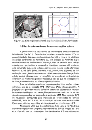 Curso de Cartografia Básica, GPS e ArcGIS
42
Figura 1.22. Erro de posicionamento. (http://www.esteio.com.br , 12/07/2008)
13B1.8 Uso de sistemas de coordenadas nas regiões polares
A projeção UTM e seu sistema de coordenadas é utilizado entre as
latitudes 80° S e 84° N. Estes limites permitem o uso do sistema UTM na
quase totalidade das áreas continentais do hemisfério norte e na totalidade
das áreas continentais do hemisfério sul, com exceção da Antártida. Expor
detalhadamente os motivos desta diferença, além de extenso, seria tedioso
– geógrafos, geodesistas e cartógrafos discutiram bastante até adotarem
esta convenção que, como todas as convenções, mesmo tendo referências
técnicas, é, até certo ponto, arbitrária. Fica, porém, uma sugestão de fácil
realização: num globo terrestre de uso didático ou mesmo no Google Earth,
o leitor poderá observar que, no hemisfério norte, as terras continentais se
estendem até muito mais perto do respectivo pólo do que na corresponden-
te situação no hemisfério sul. É este o principal motivo.
Para as latitudes superiores, o que equivale a dizer regiões polares
extremas, usa-se a projeção UPS (Universal Polar Stereographic). A
projeção UPS pode ser descrita como um sistema de coordenadas retangu-
lares desenvolvido para uso nas regiões polares e que, na forma de expres-
são das coordenadas, se assemelha à projeção UTM. Num receptor GPS
de navegação configurado para indicação de coordenadas no formato
UTM/UPS, entre 80° S e 84° N a indicação será em coordenadas UTM.
Entre estas latitudes e os pólos, a indicação será em coordenadas UPS.
No sistema UPS, que é semelhante no Pólo Norte e no Pólo Sul, a
superfície de projeção é um plano perpendicular ao eixo de rotação da Terra
e os pólos são usados como origem das coordenadas. A fim de evitar o uso
 