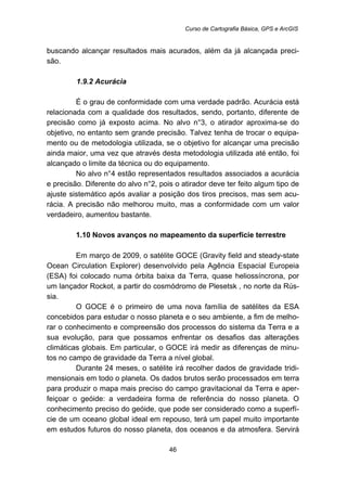 Curso de Cartografia Básica, GPS e ArcGIS
46
buscando alcançar resultados mais acurados, além da já alcançada preci-
são.
40B1.9.2 Acurácia
É o grau de conformidade com uma verdade padrão. Acurácia está
relacionada com a qualidade dos resultados, sendo, portanto, diferente de
precisão como já exposto acima. No alvo n°3, o atirador aproxima-se do
objetivo, no entanto sem grande precisão. Talvez tenha de trocar o equipa-
mento ou de metodologia utilizada, se o objetivo for alcançar uma precisão
ainda maior, uma vez que através desta metodologia utilizada até então, foi
alcançado o limite da técnica ou do equipamento.
No alvo n°4 estão representados resultados associados a acurácia
e precisão. Diferente do alvo n°2, pois o atirador deve ter feito algum tipo de
ajuste sistemático após avaliar a posição dos tiros precisos, mas sem acu-
rácia. A precisão não melhorou muito, mas a conformidade com um valor
verdadeiro, aumentou bastante.
13B1.10 Novos avanços no mapeamento da superfície terrestre
Em março de 2009, o satélite GOCE (Gravity field and steady-state
Ocean Circulation Explorer) desenvolvido pela Agência Espacial Europeia
(ESA) foi colocado numa órbita baixa da Terra, quase heliossíncrona, por
um lançador Rockot, a partir do cosmódromo de Plesetsk , no norte da Rús-
sia.
O GOCE é o primeiro de uma nova família de satélites da ESA
concebidos para estudar o nosso planeta e o seu ambiente, a fim de melho-
rar o conhecimento e compreensão dos processos do sistema da Terra e a
sua evolução, para que possamos enfrentar os desafios das alterações
climáticas globais. Em particular, o GOCE irá medir as diferenças de minu-
tos no campo de gravidade da Terra a nível global.
Durante 24 meses, o satélite irá recolher dados de gravidade tridi-
mensionais em todo o planeta. Os dados brutos serão processados em terra
para produzir o mapa mais preciso do campo gravitacional da Terra e aper-
feiçoar o geóide: a verdadeira forma de referência do nosso planeta. O
conhecimento preciso do geóide, que pode ser considerado como a superfí-
cie de um oceano global ideal em repouso, terá um papel muito importante
em estudos futuros do nosso planeta, dos oceanos e da atmosfera. Servirá
 