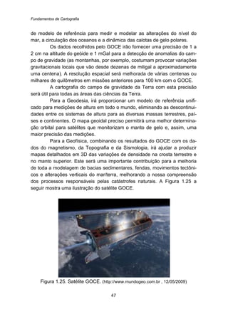 Fundamentos de Cartografia
47
de modelo de referência para medir e modelar as alterações do nível do
mar, a circulação dos oceanos e a dinâmica das calotas de gelo polares.
Os dados recolhidos pelo GOCE irão fornecer uma precisão de 1 a
2 cm na altitude do geóide e 1 mGal para a detecção de anomalias do cam-
po de gravidade (as montanhas, por exemplo, costumam provocar variações
gravitacionais locais que vão desde dezenas de miligal a aproximadamente
uma centena). A resolução espacial será melhorada de várias centenas ou
milhares de quilômetros em missões anteriores para 100 km com o GOCE.
A cartografia do campo de gravidade da Terra com esta precisão
será útil para todas as áreas das ciências da Terra.
Para a Geodesia, irá proporcionar um modelo de referência unifi-
cado para medições de altura em todo o mundo, eliminando as descontinui-
dades entre os sistemas de altura para as diversas massas terrestres, paí-
ses e continentes. O mapa geoidal preciso permitirá uma melhor determina-
ção orbital para satélites que monitorizam o manto de gelo e, assim, uma
maior precisão das medições.
Para a Geofísica, combinando os resultados do GOCE com os da-
dos do magnetismo, da Topografia e da Sismologia, irá ajudar a produzir
mapas detalhados em 3D das variações de densidade na crosta terrestre e
no manto superior. Este será uma importante contribuição para a melhoria
de toda a modelagem de bacias sedimentares, fendas, movimentos tectôni-
cos e alterações verticais do mar/terra, melhorando a nossa compreensão
dos processos responsáveis pelas catástrofes naturais. A Figura 1.25 a
seguir mostra uma ilustração do satélite GOCE.
Figura 1.25. Satélite GOCE. (http://www.mundogeo.com.br , 12/05/2009)
 