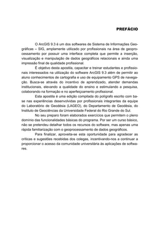 PREFÁCIO
O ArcGIS 9.3 é um dos softwares de Sistema de Informações Geo-
gráficas – SIG, amplamente utilizado por profissionais na área de geopro-
cessamento por possuir uma interface completa que permite a inserção,
visualização e manipulação de dados geográficos relacionais e ainda uma
impressão final de qualidade profissional.
É objetivo desta apostila, capacitar e treinar estudantes e profissio-
nais interessados na utilização do software ArcGIS 9.3 além de permitir ao
aluno conhecimentos de cartografia e uso de equipamento GPS de navega-
ção. Busca-se através do incentivo de aprendizado, atender demandas
institucionais, elevando a qualidade do ensino e estimulando a pesquisa,
colaborando na formação e no aperfeiçoamento profissional.
Esta apostila é uma edição compilada do polígrafo escrito com ba-
se nas experiências desenvolvidas por profissionais integrantes da equipe
do Laboratório de Geodésia (LAGEO), do Departamento de Geodésia, do
Instituto de Geociências da Universidade Federal do Rio Grande do Sul.
No seu preparo foram elaborados exercícios que permitem o pleno
domínio das funcionalidades básicas do programa. Por ser um curso básico,
não se pretendeu detalhar todos os recursos do software, mas apenas uma
rápida familiarização com o geoprocessamento de dados geográficos.
Para finalizar, aproveita-se esta oportunidade para agradecer as
críticas e sugestões recebidas dos colegas, incentivando-nos a continuar a
proporcionar o acesso da comunidade universitária às aplicações de softwa-
res.
 