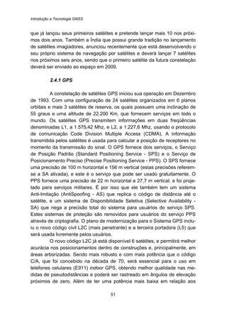 Introdução a Tecnologia GNSS
51
que já lançou seus primeiros satélites e pretende lançar mais 10 nos próxi-
mos dois anos. Também a Índia que possui grande tradição no lançamento
de satélites imagiadores, anunciou recentemente que está desenvolvendo o
seu próprio sistema de navegação por satélites e deverá lançar 7 satélites
nos próximos seis anos, sendo que o primeiro satélite da futura constelação
deverá ser enviado ao espaço em 2009.
41B2.4.1 GPS
A constelação de satélites GPS iniciou sua operação em Dezembro
de 1993. Com uma configuração de 24 satélites organizados em 6 planos
orbitais e mais 3 satélites de reserva, os quais possuem uma inclinação de
55 graus e uma altitude de 22.200 Km, que fornecem serviços em todo o
mundo. Os satélites GPS transmitem informações em duas freqüências
denominadas L1, a 1.575,42 Mhz, e L2, a 1.227,6 Mhz, usando o protocolo
de comunicação Code Division Multiple Access (CDMA). A informação
transmitida pelos satélites é usada para calcular a posição de receptores no
momento da transmissão do sinal. O GPS fornece dois serviços, o Serviço
de Posição Padrão (Standard Positioning Service - SPS) e o Serviço de
Posicionamento Preciso (Precise Positioning Service - PPS). O SPS fornece
uma precisão de 100 m horizontal e 156 m vertical (estas precisões referem-
se a SA ativada), e este é o serviço que pode ser usado gratuitamente. O
PPS fornece uma precisão de 22 m horizontal e 27,7 m vertical, e foi proje-
tado para serviços militares. É por isso que ele também tem um sistema
Anti-Imitação (AntiSpoofing - AS) que replica o código de distância até o
satélite, e um sistema de Disponibilidade Seletiva (Selective Availability -
SA) que nega a precisão total do sistema para usuários do serviço SPS.
Estes sistemas de proteção são removidos para usuários do serviço PPS
através de criptografia. O plano de modernização para o Sistema GPS inclu-
iu o novo código civil L2C (mais penetrante) e a terceira portadora (L5) que
será usada livremente pelos usuários.
O novo código L2C já está disponível 6 satélites, e permitirá melhor
acurácia nos posicionamentos dentro de construções e, principalmente, em
áreas arborizadas. Sendo mais robusto e com mais potência que o código
C/A, que foi concebido na década de 70, será essencial para o uso em
telefones celulares (E911) indoor GPS, obtendo melhor qualidade nas me-
didas de pseudodistâncias e poderá ser rastreado em ângulos de elevação
próximos de zero. Além de ter uma potência mais baixa em relação aos
 