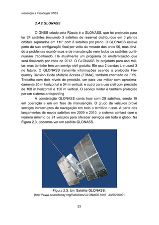 Introdução a Tecnologia GNSS
53
42B2.4.2 GLONASS
O GNSS criado pela Rússia é o GLONASS, que foi projetado para
ter 24 satélites (incluindo 3 satélites de reserva) distribuídos em 3 planos
orbitais separados em 110° com 8 satélites por plano. O GLONASS esteve
perto de sua configuração final por volta da metade dos anos 90, mas devi-
do a problemas econômicos e de manutenção nem todos os satélites conti-
nuaram trabalhando. Há atualmente um programa de modernização que
será finalizado por volta de 2012. O GLONASS foi projetado para uso mili-
tar, mas também tem um serviço civil gratuito. Ele usa 2 bandas L e usará 3
no futuro. O GLONASS transmite informações usando o protocolo Fre-
quency Division Code Multiple Access (FDMA), também chamado de FYS.
Trabalha com dois níveis de precisão, um para uso militar com aproxima-
damente 20 m horizontal e 34 m vertical, e outro para uso civil com precisão
de 100 m horizontal e 150 m vertical. O serviço militar é também protegido
por um sistema antispoofíng.
A constelação GLONASS conta hoje com 20 satélites, sendo 19
em operação e um em fase de manutenção. O grupo de veículos provê
serviços ininterruptos de navegação em todo o território russo. A partir dos
lançamentos de novos satélites em 2009 e 2010, o sistema contará com o
número mínimo de 24 veículos para oferecer serviços em todo o globo. Na
Figura 2.3. podemos ver um satélite GLONASS.
Figura 2.3. Um Satélite GLONASS.
(http://www.spacetoday.org/Satellites/GLONASS.html , 30/05/2009)
 