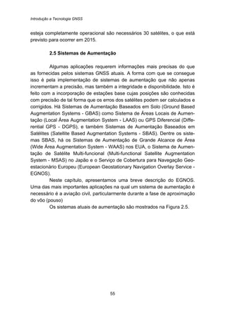 Introdução a Tecnologia GNSS
55
esteja completamente operacional são necessários 30 satélites, o que está
previsto para ocorrer em 2015.
20B2.5 Sistemas de Aumentação
Algumas aplicações requerem informações mais precisas do que
as fornecidas pelos sistemas GNSS atuais. A forma com que se consegue
isso é pela implementação de sistemas de aumentação que não apenas
incrementam a precisão, mas também a integridade e disponibilidade. Isto é
feito com a incorporação de estações base cujas posições são conhecidas
com precisão de tal forma que os erros dos satélites podem ser calculados e
corrigidos. Há Sistemas de Aumentação Baseados em Solo (Ground Based
Augmentation Systems - GBAS) como Sistema de Áreas Locais de Aumen-
tação (Local Área Augmentation System - LAAS) ou GPS Diferencial (Diffe-
rential GPS - DGPS), e também Sistemas de Aumentação Baseados em
Satélites (Satellite Based Augmentation Systems - SBAS). Dentre os siste-
mas SBAS, há os Sistemas de Aumentação de Grande Alcance de Área
(Wide Área Augmentation System - WAAS) nos EUA, o Sistema de Aumen-
tação de Satélite Multi-funcional (Multi-functional Satellite Augmentation
System - MSAS) no Japão e o Serviço de Cobertura para Navegação Geo-
estacionário Europeu (European Geostationary Navigation Overlay Service -
EGNOS).
Neste capítulo, apresentamos uma breve descrição do EGNOS.
Uma das mais importantes aplicações na qual um sistema de aumentação é
necessário é a aviação civil, particularmente durante a fase de aproximação
do vôo (pouso)
Os sistemas atuais de aumentação são mostrados na Figura 2.5.
 