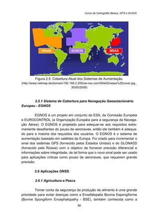 Curso de Cartografia Básica, GPS e ArcGIS
56
Figura 2.5. Cobertura Atual dos Sistemas de Aumentação.
(http://www.netmap.de/domain/192.168.2.200/oe-nav.com/WAAS/waas%20cover.jpg ,
30/05/2009)
44B2.5.1 Sistema de Cobertura para Navegação Geoestacionário
Europeu - EGNOS
EGNOS é um projeto em conjunto da ESA, da Comissão Européia
e EUROCONTROL (a Organização Européia para a segurança da Navega-
ção Aérea). O EGNOS é projetado para adequar-se aos requisitos extre-
mamente desafiantes do pouso de aeronaves, então ele também é adequa-
do para a maioria dos requisitos dos usuários. O EGNOS é o sistema de
aumentação baseado em satélites da Europa. Foi criado para incrementar o
sinal dos sistemas GPS (fornecido pelos Estados Unidos) e do GLONASS
(fornecido pela Rússia) com o objetivo de fornecer precisão diferencial e
informações sobre integridade, de tal forma que o novo sinal pode ser usado
para aplicações críticas como pouso de aeronaves, que requerem grande
precisão.
21B2.6 Aplicações GNSS
45B2.6.1 Agricultura e Pesca
Tomar conta da segurança da produção de alimento é uma grande
prioridade para evitar doenças como a Encefalopatia Bovina Espongiforme
(Bovine Spongiform Encephalopathy - BSE), também conhecida como a
 