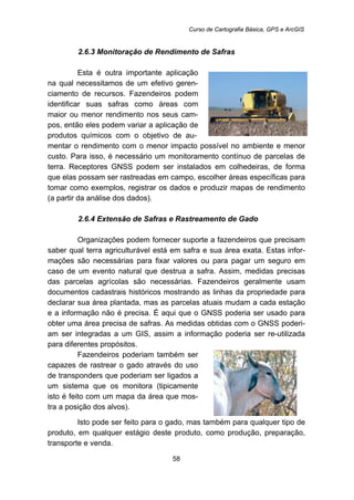 Curso de Cartografia Básica, GPS e ArcGIS
58
47B2.6.3 Monitoração de Rendimento de Safras
Esta é outra importante aplicação
na qual necessitamos de um efetivo geren-
ciamento de recursos. Fazendeiros podem
identificar suas safras como áreas com
maior ou menor rendimento nos seus cam-
pos, então eles podem variar a aplicação de
produtos químicos com o objetivo de au-
mentar o rendimento com o menor impacto possível no ambiente e menor
custo. Para isso, é necessário um monitoramento contínuo de parcelas de
terra. Receptores GNSS podem ser instalados em colhedeiras, de forma
que elas possam ser rastreadas em campo, escolher áreas específicas para
tomar como exemplos, registrar os dados e produzir mapas de rendimento
(a partir da análise dos dados).
48B2.6.4 Extensão de Safras e Rastreamento de Gado
Organizações podem fornecer suporte a fazendeiros que precisam
saber qual terra agriculturável está em safra e sua área exata. Estas infor-
mações são necessárias para fixar valores ou para pagar um seguro em
caso de um evento natural que destrua a safra. Assim, medidas precisas
das parcelas agrícolas são necessárias. Fazendeiros geralmente usam
documentos cadastrais históricos mostrando as linhas da propriedade para
declarar sua área plantada, mas as parcelas atuais mudam a cada estação
e a informação não é precisa. É aqui que o GNSS poderia ser usado para
obter uma área precisa de safras. As medidas obtidas com o GNSS poderi-
am ser integradas a um GIS, assim a informação poderia ser re-utilizada
para diferentes propósitos.
Fazendeiros poderiam também ser
capazes de rastrear o gado através do uso
de transponders que poderiam ser ligados a
um sistema que os monitora (tipicamente
isto é feito com um mapa da área que mos-
tra a posição dos alvos).
Isto pode ser feito para o gado, mas também para qualquer tipo de
produto, em qualquer estágio deste produto, como produção, preparação,
transporte e venda.
 