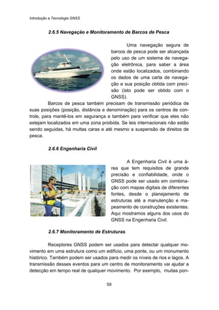 Introdução a Tecnologia GNSS
59
49B2.6.5 Navegação e Monitoramento de Barcos de Pesca
Uma navegação segura de
barcos de pesca pode ser alcançada
pelo uso de um sistema de navega-
ção eletrônica, para saber a área
onde estão localizados, combinando
os dados de uma carta de navega-
ção e sua posição obtida com preci-
são (isto pode ser obtido com o
GNSS).
Barcos de pesca também precisam de transmissão periódica de
suas posições (posição, distância e denominação) para os centros de con-
trole, para mantê-los em segurança e também para verificar que eles não
estejam localizados em uma zona proibida. Se leis internacionais não estão
sendo seguidas, há multas caras e até mesmo a suspensão de direitos de
pesca.
50B2.6.6 Engenharia Civil
A Engenharia Civil é uma á-
rea que tem requisitos de grande
precisão e confiabilidade, onde o
GNSS pode ser usado em combina-
ção com mapas digitais de diferentes
fontes, desde o planejamento de
estruturas até a manutenção e ma-
peamento de construções existentes.
Aqui mostramos alguns dos usos do
GNSS na Engenharia Civil.
51B2.6.7 Monitoramento de Estruturas
Receptores GNSS podem ser usados para detectar qualquer mo-
vimento em uma estrutura como um edifício, uma ponte, ou um monumento
histórico. Também podem ser usados para medir os níveis de rios e lagos. A
transmissão desses eventos para um centro de monitoramento vai ajudar a
detecção em tempo real de qualquer movimento. Por exemplo, muitas pon-
 