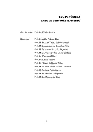 vi
EQUIPE TÉCNICA
ÁREA DE GEOPROCESSAMENTO
Coordenador: Prof. Dr. Elódio Sebem
Docentes: Prof. Dr. Adão Robson Elias
Prof. M. Sc. Aier Tadeu Gabriel Morcelli
Prof. M. Sc. Alessandro Carvalho Miola
Prof. M. Sc. Antoninho João Pegoraro
Prof. M. Sc. Claire Delfine Viana Cardoso
Prof. Dr. Erni José Milani
Prof. Dr. Elódio Sebem
Prof. Dr.ª Liane de Souza Weber
Prof. M. Sc. Luiz Felipe Diaz de Carvalho
Prof. M. Sc. Luiz Patric Kayzer
Prof. M. Sc. Michele Monguilhott
Prof. M. Sc. Marinêz da Silva
 