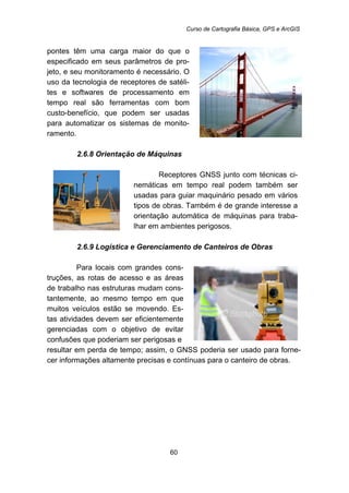 Curso de Cartografia Básica, GPS e ArcGIS
60
pontes têm uma carga maior do que o
especificado em seus parâmetros de pro-
jeto, e seu monitoramento é necessário. O
uso da tecnologia de receptores de satéli-
tes e softwares de processamento em
tempo real são ferramentas com bom
custo-benefício, que podem ser usadas
para automatizar os sistemas de monito-
ramento.
52B2.6.8 Orientação de Máquinas
Receptores GNSS junto com técnicas ci-
nemáticas em tempo real podem também ser
usadas para guiar maquinário pesado em vários
tipos de obras. Também é de grande interesse a
orientação automática de máquinas para traba-
lhar em ambientes perigosos.
53B2.6.9 Logística e Gerenciamento de Canteiros de Obras
Para locais com grandes cons-
truções, as rotas de acesso e as áreas
de trabalho nas estruturas mudam cons-
tantemente, ao mesmo tempo em que
muitos veículos estão se movendo. Es-
tas atividades devem ser eficientemente
gerenciadas com o objetivo de evitar
confusões que poderiam ser perigosas e
resultar em perda de tempo; assim, o GNSS poderia ser usado para forne-
cer informações altamente precisas e contínuas para o canteiro de obras.
 