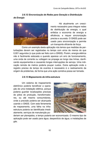 Curso de Cartografia Básica, GPS e ArcGIS
62
56B2.6.12 Sincronização de Redes para Geração e Distribuição
de Energia
Há atualmente um cresci-
mento necessário para integrar redes
de distribuição de energia, o qual
enfatiza a economia de energia e
eficiência, e requer sincronização
precisa e acurada. O GNSS pode ser
usado para sincronização e permite
um transporte eficiente de força.
Como um exemplo desta aplicação nós temos que medidas de per-
turbações devem ser registradas no tempo com erros de menos do que
0,001 segundos (o que pode ser feito com o GNSS). Porém, energia elétrica
não é facilmente estocada e quando aparece um erro de funcionamento,
uma onda de corrente ou voltagem se propaga ao longo das linhas, danifi-
cando equipamentos e causando longas interrupções de serviço. Uma indi-
cação remota de metros poderia poupar custos. Outra aplicação onde o
registro preciso de tempo de eventos é necessário é o rastreamento da
origem de problemas, de forma que uma ação corretiva possa ser tomada.
57B2.6.13 Mapeamento de Infra-estrutura
Um sistema de mapeamento
eletrônico poderia beneficiar a opera-
ção de uma instalação elétrica, porque
poderia guardar localizações precisas
de pólos de produção, transformado-
res, ou até mesmo consumidores,
onde a precisão poderia ser alcançada
usando o GNSS. Com esta ferramenta
de mapeamento, uma falha na infra-
estrutura poderia se identificada imedi-
atamente, serviços de manutenção po-
deriam ser planejados, e tempo poderia ser economizado. O mesmo tipo de
aplicação pode ser usado para água, desperdício de água, e instalações de
gás.
 