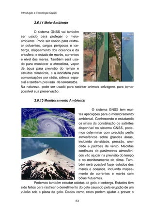 Introdução a Tecnologia GNSS
63
58B2.6.14 Meio-Ambiente
O sistema GNSS vai também
ser usado para proteger o meio-
ambiente. Pode ser usado para rastre-
ar poluentes, cargas perigosas e ice-
bergs, mapeamento dos oceanos e da
criosfera, e estudo de marés, correntes
e nível dos mares. Também será usa-
do para monitorar a atmosfera, vapor
de água para previsão do tempo e
estudos climáticos, e a ionosfera para
comunicações por rádio, ciência espa-
cial e também previsão de terremotos.
Na natureza, pode ser usado para rastrear animais selvagens para tornar
possível sua preservação.
59B2.6.15 Monitoramento Ambiental
O sistema GNSS tem mui-
tas aplicações para o monitoramento
ambiental. Conhecendo e estudando
os sinais da constelação de satélites
disponível no sistema GNSS, pode-
mos determinar com precisão perfis
atmosféricos sobre grandes áreas,
incluindo densidade, pressão, umi-
dade e padrões de vento. Medidas
contínuas de parâmetros atmosféri-
cos vão ajudar na previsão do tempo
e no monitoramento do clima. Tam-
bém será possível fazer estudos dos
mares e oceanos, incluindo mapea-
mento de correntes e marés com
bóias flutuantes.
Podemos também estudar calotas de gelo e icebergs. Estudos têm
sido feitos para rastrear o derretimento do gelo causado pela erupção de um
vulcão sob a placa de gelo. Dados como estes podem ajudar a prever o
 