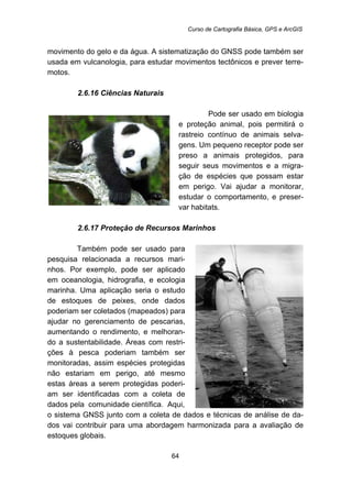 Curso de Cartografia Básica, GPS e ArcGIS
64
movimento do gelo e da água. A sistematização do GNSS pode também ser
usada em vulcanologia, para estudar movimentos tectônicos e prever terre-
motos.
60B2.6.16 Ciências Naturais
Pode ser usado em biologia
e proteção animal, pois permitirá o
rastreio contínuo de animais selva-
gens. Um pequeno receptor pode ser
preso a animais protegidos, para
seguir seus movimentos e a migra-
ção de espécies que possam estar
em perigo. Vai ajudar a monitorar,
estudar o comportamento, e preser-
var habitats.
61B2.6.17 Proteção de Recursos Marinhos
Também pode ser usado para
pesquisa relacionada a recursos mari-
nhos. Por exemplo, pode ser aplicado
em oceanologia, hidrografia, e ecologia
marinha. Uma aplicação seria o estudo
de estoques de peixes, onde dados
poderiam ser coletados (mapeados) para
ajudar no gerenciamento de pescarias,
aumentando o rendimento, e melhoran-
do a sustentabilidade. Áreas com restri-
ções à pesca poderiam também ser
monitoradas, assim espécies protegidas
não estariam em perigo, até mesmo
estas áreas a serem protegidas poderi-
am ser identificadas com a coleta de
dados pela comunidade científica. Aqui,
o sistema GNSS junto com a coleta de dados e técnicas de análise de da-
dos vai contribuir para uma abordagem harmonizada para a avaliação de
estoques globais.
 