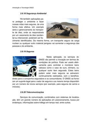 Introdução a Tecnologia GNSS
65
62B2.6.18 Segurança Ambiental
Há também aplicações pa-
ra proteger o ambiente e fazer
nossas vidas mais seguras, de uma
forma mais efetiva. Um exemplo
seria o gerenciamento do transpor-
te de óleo, onde os responsáveis
por um vazamento de óleo (aciden-
tal ou intencional) poderiam ser fa-
cilmente identificados. Da mesma forma, um transporte seguro de carga
nuclear ou qualquer outro material perigoso vai aumentar a segurança das
pessoas e do ambiente.
63B2.6.19 Seguros
Nesta aplicação, os serviços do
GNSS vão permitir a inovação em termos de
condições de política. Pode ser usado efeti-
vamente para controlar e monitorar bens
valiosos como o caso de ouro, dinheiro, ou
qualquer outro item segurado. Estes bens
podem estar mais seguros se estiverem
continuamente rastreados, com o benefício
direto para a companhia seguradora e os consumidores. O GNSS vai forne-
cer um suporte legal para o setor de seguros e ao mesmo tempo disponibili-
zar um número de novos serviços (por exemplo, para seguros de carros e
imóveis).
64B2.6.20 Telecomunicações
Serviços de comunicação, combinados com sistemas de localiza-
ção, têm um grande número de aplicações em posicionamento, busca por
endereços, informações sobre tráfego em tempo real, entre outras.
 
