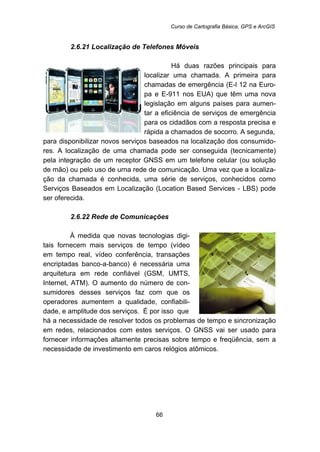 Curso de Cartografia Básica, GPS e ArcGIS
66
65B2.6.21 Localização de Telefones Móveis
Há duas razões principais para
localizar uma chamada. A primeira para
chamadas de emergência (E-l 12 na Euro-
pa e E-911 nos EUA) que têm uma nova
legislação em alguns países para aumen-
tar a eficiência de serviços de emergência
para os cidadãos com a resposta precisa e
rápida a chamados de socorro. A segunda,
para disponibilizar novos serviços baseados na localização dos consumido-
res. A localização de uma chamada pode ser conseguida (tecnicamente)
pela integração de um receptor GNSS em um telefone celular (ou solução
de mão) ou pelo uso de urna rede de comunicação. Uma vez que a localiza-
ção da chamada é conhecida, uma série de serviços, conhecidos como
Serviços Baseados em Localização (Location Based Services - LBS) pode
ser oferecida.
66B2.6.22 Rede de Comunicações
À medida que novas tecnologias digi-
tais fornecem mais serviços de tempo (vídeo
em tempo real, vídeo conferência, transações
encriptadas banco-a-banco) é necessária uma
arquitetura em rede confiável (GSM, UMTS,
Internet, ATM). O aumento do número de con-
sumidores desses serviços faz com que os
operadores aumentem a qualidade, confiabili-
dade, e amplitude dos serviços. É por isso que
há a necessidade de resolver todos os problemas de tempo e sincronização
em redes, relacionados com estes serviços. O GNSS vai ser usado para
fornecer informações altamente precisas sobre tempo e freqüência, sem a
necessidade de investimento em caros relógios atômicos.
 