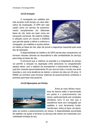 Introdução a Tecnologia GNSS
67
67B2.6.23 Aviação
A navegação por satélites tem
sido durante muito tempo um meio alter-
nativo de localização. O GPS tem sido
usado como um serviço de posiciona-
mento complementar em diferentes
fases de vôo, tanto em lazer como em
transporte comercial. No sistema Galileo
é utilizado como um recurso o EGNOS
que permite ajudar a refinar e melhorar a
navegação por satélites e auxiliar pilotos
em todas as fases de vôo, além de prover a segurança requerida para esse
tipo de aplicação.
A disponibilidade do Galileo e do GPS (sendo eles compatíveis) vai
fornecer robustez (através da redundância e alta confiabilidade do serviço)
para todas as fases de vôo.
É previsível que a melhora na precisão e a integridade do serviço
vai permitir a redução na separação entre aeronaves no congestionado
espaço aéreo, com o objetivo de acompanhar o crescimento do tráfego, o
qual tem crescido aproximadamente 4% por ano em todo o mundo nos anos
recentes e com uma tendência de dobrar o número de vôos em 20 anos. O
GNSS vai contribuir para fornecer sistemas de posicionamento confiáveis e
precisos para fazer isso possível.
68B2.6.24 Operações em Portos
Entre as mais difíceis mano-
bras de barcos estão à aproximação
em portos e o posicionamento nas
docas, particularmente sob condições
climáticas ruins. É por isso que a
assistência local com navegação por
satélites é uma ferramenta funda-
mental para todos os tipos de opera-
ções em portos e posicionamento em docas. A disponibilidade aumentada
de satélites vai ajudar a fornecer os serviços até mesmo em ambientes com
visibilidade limitada do céu.
 
