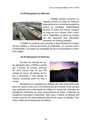 Curso de Cartografia Básica, GPS e ArcGIS
68
69B2.6.25 Navegação em Hidrovias
Satélites também fornecem na-
vegação precisa ao longo de hidrovias,
especialmente em ambientes geográficos
críticos ou condições meteorológicas
severas. É assim que barcos navegam
ao longo de rios e canais, onde a preci-
são e integridade de dados de navega-
ção são essenciais para automatizar
manobras em hidrovias estreitas.
O GNSS vai contribuir para aumentar a disponibilidade de navega-
ção por satélites e, através do serviço de integridade, vai contribuir para a
confiabilidade e uso seguro de navegação de barcos automatizada e contro-
le de tráfego.
70B2.6.26 Aplicações em Rodovias
No setor de rodovias há mui-
tas aplicações para o GNSS à medida
que o número de veículos aumenta.
Em 2010 haverá mais do que 670
milhões de carros, 33 milhões de ôni-
bus e caminhões, e 200 milhões de
veículos comerciais leves em todo o
mundo.
Receptores de navegação por satélites são hoje comumente insta-
lados em carros novos como uma ferramenta para fornecer novos serviços
para motoristas como informações de tráfego em tempo real, chamadas de
emergência, orientação em rotas, gerenciamento de frotas, e Sistemas de
Assistência Avançados a Motoristas. Além disso, o GNSS vai oferecer aos
turistas urbanos uma disponibilidade adicional de sinais de satélites, redu-
zindo o efeito de sombreamento de edifícios.
 