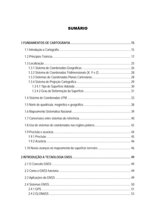 SUMÁRIO
0B1 FUNDAMENTOS DE CARTOGRAFIA................................................................................15 
7B1.1 Introdução a Cartografia...............................................................................................15 
8B1.2 Princípios Teóricos.......................................................................................................17 
9B1.3 Localização...................................................................................................................25 
37B1.3.1 Sistema de Coordenadas Geográficas ................................................................26 
38B1.3.2 Sistema de Coordenadas Tridimensionais (X, Y e Z)..........................................28 
39B1.3.3 Sistemas de Coordenadas Planas Cartesianas...................................................28 
40B1.3.4 Sistema de Projeção Cartográfica........................................................................29 
1.3.4.1 Tipo de Superfície Adotada..........................................................................30 
100BU1.3.4.2 Grau de Deformação da Superfície..............................................................31 
10B1.4 Sistema de Coordenadas UTM....................................................................................33 
11B1.5 Norte de quadricula, magnético e geográfico...............................................................38 
12B1.6 Mapeamento Sistemático Nacional..............................................................................39 
13B1.7 Conversões entre sistemas de referência....................................................................40 
13B1.8 Uso de sistemas de coordenadas nas regiões polares................................................42 
13B1.9 Precisão e acurácia......................................................................................................44 
40B1.9.1 Precisão................................................................................................................ 45 
40B1.9.2 Acurácia................................................................................................................ 46 
13B1.10 Novos avanços no mapeamento da superfície terrestre............................................46 
2B2 INTRODUÇÃO A TECNOLOGIA GNSS .............................................................................49 
16B2.1 O Conceito GNSS ........................................................................................................49 
17B2.2 Como o GNSS funciona ...............................................................................................49 
18B2.3 Aplicações do GNSS....................................................................................................49 
19B2.4 Sistemas GNSS............................................................................................................ 50 
41B2.4.1 GPS......................................................................................................................51 
42B2.4.2 GLONASS ............................................................................................................53 
 