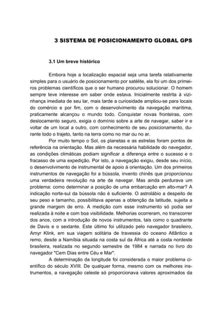 3B3 SISTEMA DE POSICIONAMENTO GLOBAL GPS
22B3.1 Um breve histórico
Embora hoje a localização espacial seja uma tarefa relativamente
simples para o usuário de posicionamento por satélite, ela foi um dos primei-
ros problemas científicos que o ser humano procurou solucionar. O homem
sempre teve interesse em saber onde estava. Inicialmente restrita à vizi-
nhança imediata de seu lar, mais tarde a curiosidade ampliou-se para locais
do comércio e por fim, com o desenvolvimento da navegação marítima,
praticamente alcançou o mundo todo. Conquistar novas fronteiras, com
deslocamento seguro, exigia o domínio sobre a arte de navegar, saber ir e
voltar de um local a outro, com conhecimento de seu posicionamento, du-
rante todo o trajeto, tanto na terra como no mar ou no ar.
Por muito tempo o Sol, os planetas e as estrelas foram pontos de
referência na orientação. Mas além da necessária habilidade do navegador,
as condições climáticas podiam significar a diferença entre o sucesso e o
fracasso de uma expedição. Por isto, a navegação exigiu, desde seu início,
o desenvolvimento de instrumental de apoio à orientação. Um dos primeiros
instrumentos de navegação foi a bússola, invento chinês que proporcionou
uma verdadeira revolução na arte de navegar. Mas ainda perdurava um
problema: como determinar a posição de uma embarcação em alto-mar? A
indicação norte-sul da bússola não é suficiente. O astrolábio a despeito de
seu peso e tamanho, possibilitava apenas a obtenção da latitude, sujeita a
grande margem de erro. A medição com esse instrumento só podia ser
realizada à noite e com boa visibilidade. Melhorias ocorreram, no transcorrer
dos anos, com a introdução de novos instrumentos, tais como o quadrante
de Davis e o sextante. Este último foi utilizado pelo navegador brasileiro,
Amyr Klink, em sua viagem solitária de travessia do oceano Atlântico a
remo, desde a Namíbia situada na costa sul da África até a costa nordeste
brasileira, realizada no segundo semestre de 1984 e narrada no livro do
navegador "Cem Dias entre Céu e Mar".
A determinação da longitude foi considerada o maior problema ci-
entífico do século XVIII. De qualquer forma, mesmo com os melhores ins-
trumentos, a navegação celeste só proporcionava valores aproximados da
 