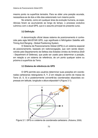 Sistema de Posicionamento Global GPS
73
mesmo ponto na superfície terrestre. Para se obter uma posição acurada,
necessitava-se de dois a três dias estacionado num mesmo ponto.
No entanto, como em qualquer área da evolução humana, as expe-
riências foram se acumulando ao longo do tempo, o processo evolutivo
culminou com o atual GPS, que é o assunto principal do presente curso.
23B3.2 Definição
A denominação oficial desse sistema de posicionamento é conhe-
cida pela sigla NAVSTAR GPS, cujo significado é NAVigation Satellite with
Timing And Ranging - Global Positioning System.
O Sistema de Posicionamento Global (GPS) é um sistema espacial
de posicionamento, baseado em radionavegação, que vem sendo desen-
volvido pelo Departamento de Defesa dos Estados Unidos da América (DoD
- Department of Defense), que pode ser usado para determinar a posição,
em relação a um sistema de referência, de um ponto qualquer sobre ou
próximo à superfície da Terra.
24B3.3 Sistema de referência do GPS
O GPS permite aos usuários determinar suas posições em coorde-
nadas cartesianas retangulares X, Y, Z em relação ao centro de massa da
Terra (0, 0, 0) e posteriormente convertê-las coordenadas elipsoidais ex-
pressas em latitude, longitude e altura elipsoidal h (Figura 3.1).
Figura 3.1. GPS e o sistema de coordenada cartesiano. (Robaina, 2006)
 
