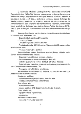 Curso de Cartografia Básica, GPS e ArcGIS
74
O sistema de referência usado pelo GPS é conhecido como World
Geodetic System (WGS 84). Além de coordenadas, o sistema fornece uma
medida de tempo, cujo controle é feita por relógios atômicos. Existem 3
escalas de tempo envolvidos no sistema: o tempo na escala de tempo do
satélite, o tempo na escala de tempo do receptor e o tempo na escala de
tempo controlada pelo segmento de monitoramento e controle, considerada
como a referência de tempo ou o padrão (tempo "oficial do sistema GPS),
para o qual os relógios dos satélites e dos receptores deverão ser corrigi-
dos.
As especificações de uso do sistema de posicionamento global pa-
ra usuários civis do sistema são:
• Disponibilidade contínua 24 horas/dia
• Cobertura Global
• Latitude/Longitude/Altitude/Data/hora
• Precisão absoluta 100/156 metros (HV) sob SA (10 vezes melhor
após maio de 2001)
• Precisão relativa 5m - 0,005m
As principais vantagens do sistema, em relação aos métodos tradi-
cionais de levantamento são: Visada:
• Dispensa intervisibilidade entre as estações;
• Permite determinar linhas mais longas. Precisão:
• Métodos que cumpre normas do IBGE e INCRA. Rapidez:
• Automatização na coleta, processamento por programas específi-
cos, Coordenadas tridimensionais - 3D:
• Transporte plamaltimétrico simultâneo.
As principais desvantagens do sistema, em relação aos métodos
tradicionais de levantamento são:
Visada aos satélites:
- problemas com vegetação densa, úmida e alta;
- vetado para túneis/minas subterrâneas.
Área urbana alta:
- multicaminhamento;
- poucos satélites GPS disponíveis (obstrução do sinal).
Custo (ainda) alto:
- equipamentos e suprimentos;
- operadores;
Não realiza nivelamento:
- necessita informação "geoidal".
 