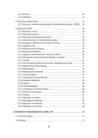 viii
43B2.4.3 GALILEO ..............................................................................................................54 
43B2.4.4 COMPASS............................................................................................................54 
20B2.5 Sistemas de Aumentação.............................................................................................55 
44B2.5.1 Sistema de Cobertura para Navegação Geoestacionário Europeu - EGNOS.....56 
21B2.6 Aplicações GNSS.........................................................................................................56 
45B2.6.1 Agricultura e Pesca ..............................................................................................56 
46B2.6.2 Pulverização Química...........................................................................................57 
47B2.6.3 Monitoração de Rendimento de Safras................................................................58 
48B2.6.4 Extensão de Safras e Rastreamento de Gado.....................................................58 
49B2.6.5 Navegação e Monitoramento de Barcos de Pesca..............................................59 
50B2.6.6 Engenharia Civil ...................................................................................................59 
51B2.6.7 Monitoramento de Estruturas...............................................................................59 
52B2.6.8 Orientação de Máquinas ......................................................................................60 
53B2.6.9 Logística e Gerenciamento de Canteiros de Obras.............................................60 
54B2.6.10 Manutenção da Infraestrutura de Rodovias e Ferrovias....................................61 
55B2.6.11 Energia ............................................................................................................... 61 
56B2.6.12 Sincronização de Redes para Geração e Distribuição de Energia....................62 
57B2.6.13 Mapeamento de Infra-estrutura..........................................................................62 
58B2.6.14 Meio-Ambiente ...................................................................................................63 
59B2.6.15 Monitoramento Ambiental...................................................................................63 
60B2.6.16 Ciências Naturais ...............................................................................................64 
61B2.6.17 Proteção de Recursos Marinhos........................................................................64 
62B2.6.18 Segurança Ambiental .........................................................................................65 
63B2.6.19 Seguros ..............................................................................................................65 
64B2.6.20 Telecomunicações..............................................................................................65 
65B2.6.21 Localização de Telefones Móveis ......................................................................66 
66B2.6.22 Rede de Comunicações .....................................................................................66 
67B2.6.23 Aviação............................................................................................................... 67 
68B2.6.24 Operações em Portos.........................................................................................67 
69B2.6.25 Navegação em Hidrovias ...................................................................................68 
70B2.6.26 Aplicações em Rodovias ....................................................................................68 
71B2.6.27 Aplicações em Ferrovias ....................................................................................69 
3B3 SISTEMA DE POSICIONAMENTO GLOBAL GPS ............................................................71 
22B3.1 Um breve histórico........................................................................................................71 
23B3.2 Definição.......................................................................................................................73 
 