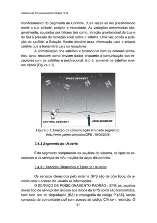 Sistema de Posicionamento Global GPS
81
monitoramento do Segmento de Controle, duas vezes ao dia possibilitando
medir a sua altitude, posição e velocidade. As variações encontradas são,
geralmente, causadas por fatores tais como: atração gravitacional da Lua e
do Sol e pressão da radiação solar sobre o satélite. Uma vez obtida a posi-
ção do satélite, a Estação Mestre devolve essa informação para o próprio
satélite que a transmitirá para os receptores.
A comunicação dos satélites é bidirecional com as antenas terres-
tres, tanto recebem como enviam dados enquanto a comunicação dos re-
ceptores com os satélites é unidirecional, isto é, somente os satélites envi-
am dados (Figura 3.7).
Figura 3.7. Direção da comunicação em cada segmento.
(http://www.garmin.com/aboutGPS , 15/06/2008)
74B3.4.3 Segmento do Usuário
Este segmento compreende os usuários do sistema, os tipos de re-
ceptores e os serviços de informações de apoio disponíveis.
104BU3.4.3.1 Serviços Oferecidos e Tipos de Usuários
Os serviços oferecidos pelo sistema GPS são de dois tipos, de a-
cordo com o acesso do usuário às informações:
O SERVIÇO DE POSICIONAMENTO PADRÃO - SPS: os usuários
desse tipo de serviço têm acesso aos dados do GPS como são transmitidos,
com todo tipo de degradação (SA) e criptografia do código P (AS), sendo
composta da comunidade civil com acesso ao código C/A sem restrição. O
 