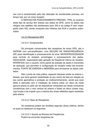 Curso de Cartografia Básica, GPS e ArcGIS
82
uso civil é caracterizado pela não obtenção de coordenadas precisas, em
tempo real, por um único receptor.
O SERVIÇO DE POSICIONAMENTO PRECISO - PPS: os usuários
deste tipo de serviço tem acesso aos dados do GPS, como os dados dos
relógios dos satélites não adulterados (sem SA) e ao código P sem cripto-
grafia (sem AS), sendo composto dos militares dos EUA e usuários autori-
zados.
105BU3.4.3.2 Receptores GPS
155B3.4.3.2.1 Componentes
Os principais componentes dos receptores de sinais GPS, são a
ANTENA com pré-amplificador, uma SECÇÃO DE RADIOFREQÜÊNCIA
(RF) para identificação e processamento do sinal, MICROPROCESSADOR
para controle do receptor, amostragem e processamento dos dados,
OSCILADOR, responsável pela geração da freqüência interna do receptor,
INTERFACE com o usuário, como painel de exibição de dados e comandos
de operação, que permitem a configuração do receptor antes dos levanta-
mentos, FONTE DE ENERGIA e MEMÓRIA para armazenar os dados cole-
tados.
Sob o ponto de vista prático, especial interesse reside na antena u-
tilizada, que deve garantir estabilidade do seu centro de fase em relação ao
seu centro geométrico e proteção ao multicaminhamento, sendo que esse
efeito é atenuado com a instalação da antena sobre um disco de metal
(ground plane) ou pelo uso de dispositivos compostos por faixas condutoras
concêntricas com o eixo vertical da antena e fixado ao disco (choke ring),
cuja função é de impedir que a maioria dos sinais refletidos sejam recebidos
pela antena.
156B3.4.3.2.2 Tipos de Receptores
Os receptores podem ser divididos segundo vários critérios, dentre
os quais se destacam os seguintes:
179B3.4.3.2.2.1 Quanto ao Número de Freqüências
Podem-se encontrar receptores de:
 