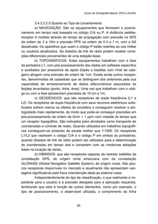 Curso de Cartografia Básica, GPS e ArcGIS
84
183B3.4.3.2.2.5 Quanto ao Tipo de Levantamento
a) NAVEGAÇÃO: São os equipamentos que fornecem o posicio-
namento em tempo real baseado no código C/A ou P. A distância satélite-
receptor é medida através do tempo de propagação com precisão no SPS
da ordem de 3 a 10m e precisão PPS na ordem de 0.3 a 1 m, com a AS
desativada. Os aparelhos que usam o código P estão restritos ao uso militar
ou usuários atualizados. Se dotados de link de rádio podem receber corre-
ções diferenciais provenientes de uma estação base;
b) TOPOGRÁFICOS: Estes equipamentos trabalham com a fase
da portadora L1, com pós-processamento dos dados em software específico
e auxiliados por acessórios de apoio (tripés e bastões com nível de cala-
gem) atingem uma precisão da ordem de 1cm. Existe ainda outros recepto-
res, denominados de cadastrais que se distinguem dos anteriores pela sua
capacidade de armazenamento de dados alfanuméricos associados às
feições levantadas (ponto, linha, área). Uma vez que trabalham com o códi-
go ou com a fase apresentam precisões de 10 cm a 1m;
c) GEODÉSICOS: que são receptores de dupla freqüência (L1 e
L2). Os receptores de dupla freqüência com seus recursos eletrônicos sofis-
ticados sofrem menos os efeitos da ionosfera e conseguem resolver a am-
bigüidade mais rapidamente, de modo que pode-se conseguir precisões em
pós-processamento da ordem de 5mm + 1 ppm com metade do tempo que
um receptor topográfico. São indicados para atividades como transporte de
coordenadas e controle de redes. Quando utilizados em trabalhos topográfi-
cos conseguem-se produtos de escala melhor que 1:1000. Os receptores
L1/L2 que rastreiam o código C/A e o código P em ambas as portadoras,
quando dotados de link de rádio podem ser utilizados para a determinação
de coordenadas em tempo real e competem com as modernas estações
totais na locação de obras;
d) HÍBRIDOS: que são receptores capazes de rastrear satélites da
constelação GPS, de origem norte americana com da constelação
GLONASS (Global Navigation Satellite System), de origem russa. São pou-
cos receptores disponíveis no mercado e atualmente não apresentam van-
tagens significativas pela fraca manutenção dada ao sistema russo.
Independentemente do tipo de classificação, o que realmente é im-
portante para o usuário é a precisão desejada para a aplicação requerida,
lembrando que esta é função de outros elementos, como por exemplo, o
tipo de posicionamento, a observável utilizada, o comprimento da linha
 