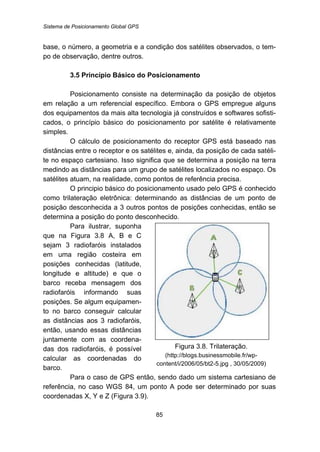 Sistema de Posicionamento Global GPS
85
base, o número, a geometria e a condição dos satélites observados, o tem-
po de observação, dentre outros.
26B3.5 Princípio Básico do Posicionamento
Posicionamento consiste na determinação da posição de objetos
em relação a um referencial específico. Embora o GPS empregue alguns
dos equipamentos da mais alta tecnologia já construídos e softwares sofisti-
cados, o princípio básico do posicionamento por satélite é relativamente
simples.
O cálculo de posicionamento do receptor GPS está baseado nas
distâncias entre o receptor e os satélites e, ainda, da posição de cada satéli-
te no espaço cartesiano. Isso significa que se determina a posição na terra
medindo as distâncias para um grupo de satélites localizados no espaço. Os
satélites atuam, na realidade, como pontos de referência precisa.
O principio básico do posicionamento usado pelo GPS é conhecido
como trilateração eletrônica: determinando as distâncias de um ponto de
posição desconhecida a 3 outros pontos de posições conhecidas, então se
determina a posição do ponto desconhecido.
Para ilustrar, suponha
que na Figura 3.8 A, B e C
sejam 3 radiofaróis instalados
em uma região costeira em
posições conhecidas (latitude,
longitude e altitude) e que o
barco receba mensagem dos
radiofaróis informando suas
posições. Se algum equipamen-
to no barco conseguir calcular
as distâncias aos 3 radiofaróis,
então, usando essas distâncias
juntamente com as coordena-
das dos radiofaróis, é possível
calcular as coordenadas do
barco.
Figura 3.8. Trilateração.
(http://blogs.businessmobile.fr/wp-
content/i/2006/05/bt2-5.jpg , 30/05/2009)
Para o caso de GPS então, sendo dado um sistema cartesiano de
referência, no caso WGS 84, um ponto A pode ser determinado por suas
coordenadas X, Y e Z (Figura 3.9).
 