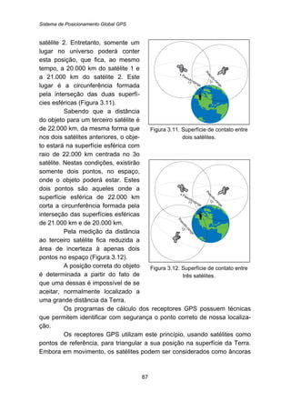 Sistema de Posicionamento Global GPS
87
satélite 2. Entretanto, somente um
lugar no universo poderá conter
esta posição, que fica, ao mesmo
tempo, a 20.000 km do satélite 1 e
a 21.000 km do satélite 2. Este
lugar é a circunferência formada
pela interseção das duas superfí-
cies esféricas (Figura 3.11).
Sabendo que a distância
do objeto para um terceiro satélite é
de 22.000 km, da mesma forma que
nos dois satélites anteriores, o obje-
to estará na superfície esférica com
raio de 22.000 km centrada no 3o
satélite. Nestas condições, existirão
somente dois pontos, no espaço,
onde o objeto poderá estar. Estes
dois pontos são aqueles onde a
superfície esférica de 22.000 km
corta a circunferência formada pela
interseção das superfícies esféricas
de 21.000 km e de 20.000 km.
Pela medição da distância
ao terceiro satélite fica reduzida a
área de incerteza à apenas dois
pontos no espaço (Figura 3.12).
A posição correta do objeto
é determinada a partir do fato de
que uma dessas é impossível de se
aceitar, normalmente localizado a
uma grande distância da Terra.
Figura 3.11. Superfície de contato entre
dois satélites.
Figura 3.12. Superfície de contato entre
três satélites.
Os programas de cálculo dos receptores GPS possuem técnicas
que permitem identificar com segurança o ponto correto de nossa localiza-
ção.
Os receptores GPS utilizam este princípio, usando satélites como
pontos de referência, para triangular a sua posição na superfície da Terra.
Embora em movimento, os satélites podem ser considerados como âncoras
 