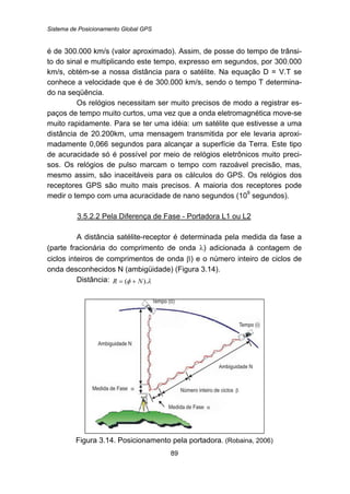 Sistema de Posicionamento Global GPS
89
é de 300.000 km/s (valor aproximado). Assim, de posse do tempo de trânsi-
to do sinal e multiplicando este tempo, expresso em segundos, por 300.000
km/s, obtém-se a nossa distância para o satélite. Na equação D = V.T se
conhece a velocidade que é de 300.000 km/s, sendo o tempo T determina-
do na seqüência.
Os relógios necessitam ser muito precisos de modo a registrar es-
paços de tempo muito curtos, uma vez que a onda eletromagnética move-se
muito rapidamente. Para se ter uma idéia: um satélite que estivesse a uma
distância de 20.200km, uma mensagem transmitida por ele levaria aproxi-
madamente 0,066 segundos para alcançar a superfície da Terra. Este tipo
de acuracidade só é possível por meio de relógios eletrônicos muito preci-
sos. Os relógios de pulso marcam o tempo com razoável precisão, mas,
mesmo assim, são inaceitáveis para os cálculos do GPS. Os relógios dos
receptores GPS são muito mais precisos. A maioria dos receptores pode
medir o tempo com uma acuracidade de nano segundos (10
9
segundos).
107BU3.5.2.2 Pela Diferença de Fase - Portadora L1 ou L2
A distância satélite-receptor é determinada pela medida da fase a
(parte fracionária do comprimento de onda λ) adicionada à contagem de
ciclos inteiros de comprimentos de onda β) e o número inteiro de ciclos de
onda desconhecidos N (ambigüidade) (Figura 3.14).
Distância: λφ ).( NR +=
Figura 3.14. Posicionamento pela portadora. (Robaina, 2006)
 