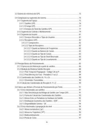 ix
24B3.3 Sistema de referência do GPS.....................................................................................73 
25B3.4 Composição ou segmentos do sistema........................................................................75 
72B3.4.1 Segmento do Espaço ...........................................................................................75 
101BU3.4.1.1 Satélites GPS ...............................................................................................76 
102BU3.4.1.2 O tempo GPS ...............................................................................................77 
103BU3.4.1.3 Estrutura do Sinal dos Satélites GPS...........................................................77 
73B3.4.2 Segmento de Controle e Monitoramento .............................................................79 
74B3.4.3 Segmento do Usuário...........................................................................................81 
104BU3.4.3.1 Serviços Oferecidos e Tipos de Usuários ....................................................81 
105BU3.4.3.2 Receptores GPS...........................................................................................82 
155B3.4.3.2.1 Componentes........................................................................................82 
156B3.4.3.2.2 Tipos de Receptores.............................................................................82 
179B3.4.3.2.2.1 Quanto ao Número de Freqüências .............................................82 
180B3.4.3.2.2.2 Quanto ao Número de Canais......................................................83 
181B3.4.3.2.2.3 Quanto ao Tipo de Canais............................................................83 
182B3.4.3.2.2.4 Quanto ao Tipo de Sinal Observado ............................................83 
183B3.4.3.2.2.5 Quanto ao Tipo de Levantamento ................................................84 
26B3.5 Princípio Básico do Posicionamento............................................................................85 
75B3.5.1 O processo de trilateração a partir de satélites....................................................86 
76B3.5.2 Medição da Distância Satélite-Receptor ..............................................................88 
106BU3.5.2.1 Pelo Tempo de Propagação - Código C/A ou P...........................................88 
107BU3.5.2.2 Pela Diferença de Fase - Portadora L1 ou L2..............................................89 
77B3.5.3 Coordenadas dos Satélites Xs, Ys e Zs...............................................................90 
108BU3.5.3.1 Efemérides Transmitidas..............................................................................90 
78B3.5.4 Cálculo das Coordenadas do Receptor X, Y e Z .................................................90 
27B3.6 Fatores que Afetam a Precisão do Posicionamento por Ponto....................................91 
79B3.6.1 Erros relacionados aos satélites ..........................................................................91 
109BU3.6.1.1 Não Sincronização do Relógio do Satélite com Tempo GPS ......................91 
110BU3.6.1.2 Forma de Cálculo das Coordenadas dos Satélites......................................92 
111BU3.6.1.3 Atraso Entre as Portadoras no Hardware do Satélite ..................................92 
112BU3.6.1.4 Distribuição Geométrica dos Satélites - DOP...............................................93 
113BU3.6.1.5 Disponibilidade Seletiva - SA .......................................................................94 
80B3.6.2 Erros relacionados à propagação do sinal...........................................................94 
114BU3.6.2.1 Atraso na lonosfera U( IΔ )..............................................................................94 
115BU3.6.2.2 Atraso na Troposfera ( TΔ )..........................................................................95 
116BU3.6.2.3 Multicaminhamento.......................................................................................97 
117BU3.6.2.4 Perda de Ciclos ............................................................................................97 
 