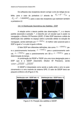 Sistema de Posicionamento Global GPS
93
Os softwares dos receptores devem corrigir o erro do relógio do sa-
télite, para o caso da portadora L1 através de e
para o caso dos receptores que rastreiam também
a portadora L2.
112BU3.6.1.4 Distribuição Geométrica dos Satélites - DOP
A relação entre o desvio padrão das observações rρ , e o desvio
padrão associado à posição ρ , é descrito por um escalar que é usado na
navegação: o Dilution Of Precision (DOP). O fator DOP descreve o efeito da
distribuição dos satélites no espaço sobre a precisão obtida na solução de
navegação, sendo estimado por rDOP ρρ .= . O melhor valor possível para o
DOP é igual a 1 e o pior é igual a infinito.
O fator DOP tem diferentes definições, tais como rH HDOP ρρ .= pa-
ra o posicionamento horizontal, rV VDOP ρρ .= para o posicionamento verti-
cal, rP PDOP ρρ .= para o posicionamento em 3D e rT TDOP ρρ .= para a
determinação do tempo.
A combinação do PDOP e TDOP cria uma nova designação para o
DOP que é o GDOP (Geometric Dilution Of Precision), sendo
22
)()( TDOPPDOPGDOP += .
O GDOP é interpretado como sendo a razão entre o erro no posi-
cionamento e o erro inerente do sistema GPS. O valor de GDOP deve ser
pequeno (inferior a 6) (Figura 3.15).
Figura 3.15. Posição dos satélites e GDOP.
 