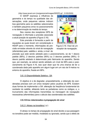 Curso de Cartografia Básica, GPS e ArcGIS
94
(http://www.javad.com /jns/gpstutorial/images/GDOP3.gif , 31/05/2009)
O GDOP expressa a influência da
geometria e do tempo na qualidade das ob-
servações, onde pequenos valores indicam
boa geometria para os satélites selecionados
e também pequenos erros no posicionamento
e na determinação da medida do tempo.
Nos visores dos receptores GPS de
navegação é informada a precisão associada
a atual posição do aparelho (Figura 3.16).
Esta precisão é fornecida a partir de
equações as quais levam em consideração o
HDOP para o momento, informações de pre-
cisão enviadas através do sinal de navegação
(efemérides) pelo satélite e ainda, o nível de
Figura 3.16. Visor de um
receptor de navegação.
precisão que está sendo adotado para o posicionamento, se de 1 desvio
padrão (68%), 2 desvios padrões (95%) ou 3 desvios padrões (99%). O
desvio padrão adotado é determinado pelo fabricante do aparelho. Sendo
que, por exemplo, se estiver sendo adotado um nível de 68% para o posi-
cionamento da Figura 4.16, isso quer dizer que há uma chance de ter a
coordenada dada pelo aparelho em algum lugar em um raio de 9 metros no
entorno do aparelho, fixada em 68%.
113BU3.6.1.5 Disponibilidade Seletiva - SA
O objetivo é o de degradar, propositalmente, a obtenção de coor-
denadas precisas com um único receptor pelos usuários do SPS. Existem
duas formas de implementar a SA: alteração da freqüência fundamental do
oscilador do satélite, afetando tanto as portadoras como os códigos; e, o
truncamento das informações transmitidas na mensagem de navegação
necessárias (efemérides) para o cálculo das coordenadas dos satélites.
80B3.6.2 Erros relacionados à propagação do sinal
114BU3.6.2.1 Atraso na lonosfera U( IΔ )
O atraso no tempo de propagação do sinal devido a sua passagem
na ionosfera pode ser medido, modelado ou ignorado, sendo que o efeito de
 