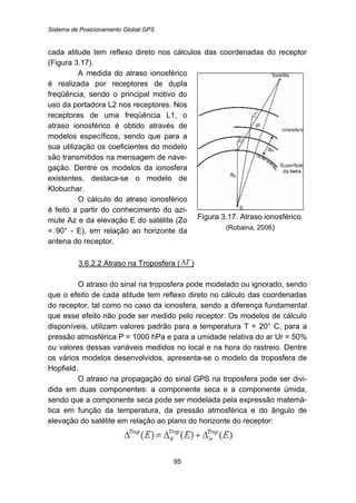 Sistema de Posicionamento Global GPS
95
cada atitude tem reflexo direto nos cálculos das coordenadas do receptor
(Figura 3.17).
A medida do atraso ionosférico
é realizada por receptores de dupla
freqüência, sendo o principal motivo do
uso da portadora L2 nos receptores. Nos
receptores de uma freqüência L1, o
atraso ionosférico é obtido através de
modelos específicos, sendo que para a
sua utilização os coeficientes do modelo
são transmitidos na mensagem de nave-
gação. Dentre os modelos da ionosfera
existentes, destaca-se o modelo de
Klobuchar.
O cálculo do atraso ionosférico
é feito a partir do conhecimento do azi-
mute Az e da elevação E do satélite (Zo
= 90° - E), em relação ao horizonte da
antena do receptor.
Figura 3.17. Atraso ionosférico.
(Robaina, 2006)
115BU3.6.2.2 Atraso na Troposfera ( TΔ )
O atraso do sinal na troposfera pode modelado ou ignorado, sendo
que o efeito de cada atitude tem reflexo direto no cálculo das coordenadas
do receptor, tal como no caso da ionosfera, sendo a diferença fundamental
que esse efeito não pode ser medido pelo receptor. Os modelos de cálculo
disponíveis, utilizam valores padrão para a temperatura T = 20° C, para a
pressão atmosférica P = 1000 hPa e para a umidade relativa do ar Ur = 50%
ou valores dessas variáveis medidos no local e na hora do rastreio. Dentre
os vários modelos desenvolvidos, apresenta-se o modelo da troposfera de
Hopfield.
O atraso na propagação do sinal GPS na troposfera pode ser divi-
dida em duas componentes: a componente seca e a componente úmida,
sendo que a componente seca pode ser modelada pela expressão matemá-
tica em função da temperatura, da pressão atmosférica e do ângulo de
elevação do satélite em relação ao plano do horizonte do receptor:
 