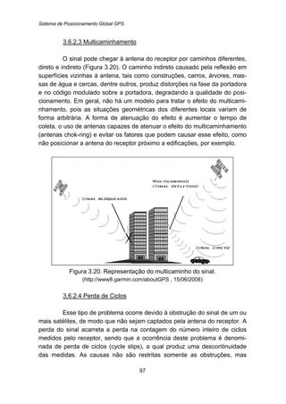 Sistema de Posicionamento Global GPS
97
116BU3.6.2.3 Multicaminhamento
O sinal pode chegar à antena do receptor por caminhos diferentes,
direto e indireto (Figura 3.20). O caminho indireto causado pela reflexão em
superfícies vizinhas à antena, tais como construções, carros, árvores, mas-
sas de água e cercas, dentre outros, produz distorções na fase da portadora
e no código modulado sobre a portadora, degradando a qualidade do posi-
cionamento. Em geral, não há um modelo para tratar o efeito do multicami-
nhamento, pois as situações geométricas dos diferentes locais variam de
forma arbitrária. A forma de atenuação do efeito é aumentar o tempo de
coleta, o uso de antenas capazes de atenuar o efeito do multicaminhamento
(antenas chok-ring) e evitar os fatores que podem causar esse efeito, como
não posicionar a antena do receptor próximo a edificações, por exemplo.
Figura 3.20. Representação do multicaminho do sinal.
(http://www8.garmin.com/aboutGPS , 15/06/2008)
117BU3.6.2.4 Perda de Ciclos
Esse tipo de problema ocorre devido à obstrução do sinal de um ou
mais satélites, de modo que não sejam captados pela antena do receptor. A
perda do sinal acarreta a perda na contagem do número inteiro de ciclos
medidos pelo receptor, sendo que a ocorrência deste problema é denomi-
nada de perda de ciclos (cycle slips), a qual produz uma descontinuidade
das medidas. As causas não são restritas somente as obstruções, mas
 