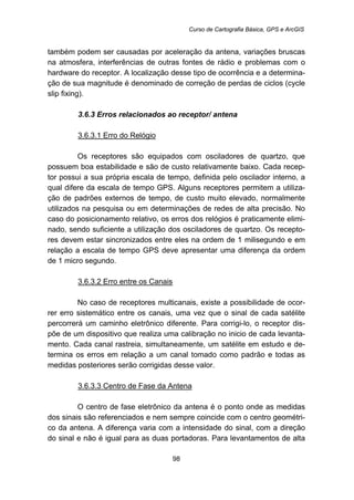 Curso de Cartografia Básica, GPS e ArcGIS
98
também podem ser causadas por aceleração da antena, variações bruscas
na atmosfera, interferências de outras fontes de rádio e problemas com o
hardware do receptor. A localização desse tipo de ocorrência e a determina-
ção de sua magnitude é denominado de correção de perdas de ciclos (cycle
slip fixing).
81B3.6.3 Erros relacionados ao receptor/ antena
118BU3.6.3.1 Erro do Relógio
Os receptores são equipados com osciladores de quartzo, que
possuem boa estabilidade e são de custo relativamente baixo. Cada recep-
tor possui a sua própria escala de tempo, definida pelo oscilador interno, a
qual difere da escala de tempo GPS. Alguns receptores permitem a utiliza-
ção de padrões externos de tempo, de custo muito elevado, normalmente
utilizados na pesquisa ou em determinações de redes de alta precisão. No
caso do posicionamento relativo, os erros dos relógios é praticamente elimi-
nado, sendo suficiente a utilização dos osciladores de quartzo. Os recepto-
res devem estar sincronizados entre eles na ordem de 1 milisegundo e em
relação a escala de tempo GPS deve apresentar uma diferença da ordem
de 1 micro segundo.
119BU3.6.3.2 Erro entre os Canais
No caso de receptores multicanais, existe a possibilidade de ocor-
rer erro sistemático entre os canais, uma vez que o sinal de cada satélite
percorrerá um caminho eletrônico diferente. Para corrigi-lo, o receptor dis-
põe de um dispositivo que realiza uma calibração no inicio de cada levanta-
mento. Cada canal rastreia, simultaneamente, um satélite em estudo e de-
termina os erros em relação a um canal tomado como padrão e todas as
medidas posteriores serão corrigidas desse valor.
120BU3.6.3.3 Centro de Fase da Antena
O centro de fase eletrônico da antena é o ponto onde as medidas
dos sinais são referenciados e nem sempre coincide com o centro geométri-
co da antena. A diferença varia com a intensidade do sinal, com a direção
do sinal e não é igual para as duas portadoras. Para levantamentos de alta
 