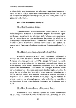 Sistema de Posicionamento Global GPS
99
precisão, todas as antenas devem ser calibradas e as antenas iguais orien-
tadas na mesma direção não apresentam maiores problemas, uma vez que
as discrepâncias são praticamente iguais e, de certa forma, eliminadas no
posicionamento relativo.
82B3.6.4 Erros relacionados à estação
121BU3.6.4.1 Coordenadas da Estação
O posicionamento relativo determina a diferença entre as coorde-
nadas dos pontos da base e as coordenadas do ponto de interesse, signifi-
cando que o comprimento e a orientação da linha base podem estar corre-
tos. A informação errada das coordenadas da estação de referência se
propagará para as coordenadas da outra estação, induzindo a um erro de
localização. Erros da ordem de 5 m nas coordenadas da base podem pro-
duzir erros de 1 ppm, aproximadamente, nas coordenadas geodésicas (ϕ,l
e h).
122BU3.6.4.2 Estacionamento da Antena no Ponto de Coleta
A atividade de identificação do ponto, centragem, nivelamento e
medição do centro de fase da antena do receptor pode se constituir em
fontes de erros nas operações com GPS a campo. Por isso, é importante
adotar-se alguns procedimentos de segurança, principalmente porque os
erros ocorridos nesta fase só poderão ser detectados se houver repetição
das medidas da linha base. O nivelamento e a centragem da antena devem
ser verificados antes e depois de cada sessão de observação. A medição da
altura do centro de fase da antena sobre o marco deve ser realizada antes e
depois de cada sessão, efetuando-se a medida ao nível do milímetro e
registrando-se os valores no relatório de ocupação. Alguns modelos de
antena requerem sua orientação para o norte verdadeiro (ou magnético),
sendo dotadas de uma indicação (seta) que deverá ser direcionada para o
norte.
123BU3.6.4.3 Erro Grosseiro Devido a Diferença de Datum
Atualmente as cartas no Brasil, utilizam um sistema de referencia
do tipo local, denominado SAD 69 (South American Datum 69), por com-
 