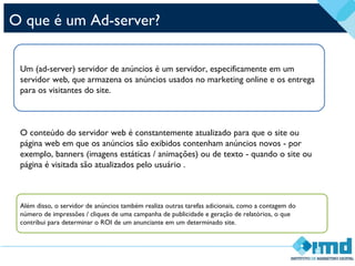 O que é um Ad-server?
Um (ad-server) servidor de anúncios é um servidor, especificamente em um
servidor web, que armazena os anúncios usados no marketing online e os entrega
para os visitantes do site.
O conteúdo do servidor web é constantemente atualizado para que o site ou
página web em que os anúncios são exibidos contenham anúncios novos - por
exemplo, banners (imagens estáticas / animações) ou de texto - quando o site ou
página é visitada são atualizados pelo usuário .
Além disso, o servidor de anúncios também realiza outras tarefas adicionais, como a contagem do
número de impressões / cliques de uma campanha de publicidade e geração de relatórios, o que
contribui para determinar o ROI de um anunciante em um determinado site.
 