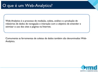 O que é um Web-Analytics?
Web-Analytics é o processo de medição, coleta, análise e a produção de
relatórios de dados de navegação e interação com o objetivo de entender e
otimizar o uso dos sites e páginas na Internet.
Comumente as ferramentas de coletas de dados também são denominados Web-
Analytics.
 