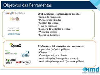 Objetivos das Ferramentas
Web-analytics - Informações do site:
•Tempo de navegação;
• Páginas mais visitadas;
• Origem das visitas;
• Taxa de rejeição;
• Número de visitantes e visitas;
• Visitantes únicos;
• Novos vs. Retornos
Ad-Server - informações de campanhas:
•Impressões (anúncios gráficos);
• Cliques;
• Custo (por mil, por clique);
• Atividades pós-clique (gráfico e texto);
• Atividades pós-impressão (somente gráfico);
 