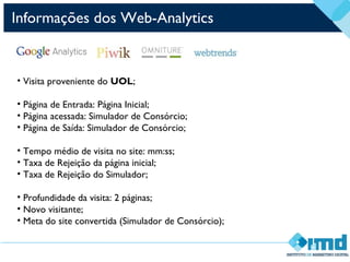 • Visita proveniente do UOL;
• Página de Entrada: Página Inicial;
• Página acessada: Simulador de Consórcio;
• Página de Saída: Simulador de Consórcio;
• Tempo médio de visita no site: mm:ss;
• Taxa de Rejeição da página inicial;
• Taxa de Rejeição do Simulador;
• Profundidade da visita: 2 páginas;
• Novo visitante;
• Meta do site convertida (Simulador de Consórcio);
Informações dos Web-Analytics
 