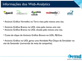 Informações dos Web-Analytics
• Anúncio Gráfico Vermelho no Terra visto pelo menos uma vez;
• Anúncio Gráfico Branco no UOL visto pelo menos uma vez;
• Anúncio Gráfico Branco no UOL clicado pelo menos uma vez;
• Custo do clique do Anúncio Gráfico Branco no UOL: R$ 0,xx
• Anúncio Gráfico no UOL gerou uma Atividade Pós-Clique de Simulador no
site do Santander (conversão de meta de campanha);
 