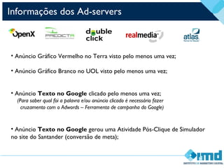 Informações dos Ad-servers
• Anúncio Gráfico Vermelho no Terra visto pelo menos uma vez;
• Anúncio Gráfico Branco no UOL visto pelo menos uma vez;
• Anúncio Texto no Google clicado pelo menos uma vez;
(Para saber qual foi a palavra e/ou anúncio clicado é necessário fazer
cruzamento com o Adwords – Ferramenta de campanha do Google)
• Anúncio Texto no Google gerou uma Atividade Pós-Clique de Simulador
no site do Santander (conversão de meta);
 
