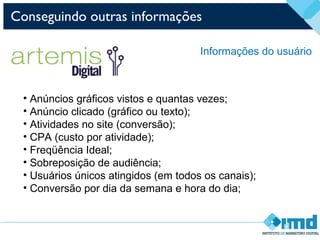 Conseguindo outras informações
Informações do usuário
• Anúncios gráficos vistos e quantas vezes;
• Anúncio clicado (gráfico ou texto);
• Atividades no site (conversão);
• CPA (custo por atividade);
• Freqüência Ideal;
• Sobreposição de audiência;
• Usuários únicos atingidos (em todos os canais);
• Conversão por dia da semana e hora do dia;
 