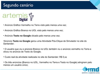 Segundo cenário
• Anúncio Gráfico Vermelho no Terra visto pelo menos uma vez;
• Anúncio Gráfico Branco no UOL visto pelo menos uma vez;
• Anúncio Texto no Google clicado pelo menos uma vez;
•Anúncio Texto no Google gerou uma Atividade Pós-Clique de Simulador no site do
Santander;
• O usuário que viu o anúncio Branco no UOL também viu o anúncio vermelho no Terra e
clicou no anúncio de Texto do Google;
• Custo real da atividade realizada no site do Santander: R$ 0,xx
• Os três anúncios (Branco no UOL, Vermelho no Terra e Texto no Google) atingiram pelo
menos um usuário único;
 