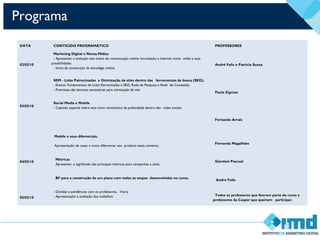 Programa
DATA CONTEÚDO PROGRAMÁTICO PROFESSORES
02/02/10
Marketing Digital e Novas Mídias
- Apresentar a evolução dos meios de comunicação online; Introdução a internet como mídia e suas
possibilidades.
- Inicio da construção da estratégia online.
André Felix e Patrícia Souza
03/02/10
SEM - Links Patrocinados  e Otimização de sites dentro das ferramentas de busca (SEO). 
- Ensinar Fundamentos de Links Patrocinados e SEO; Rede de Pesquisa e Rede de Conteúdo;
- Premissas das técnicas necessárias para otimização de site
Social Media e Mobile
- Capitulo especial sobre este novo movimento da publicidade dentro das redes sociais.
 
Paola Zigman
 
 
 
Fernando Arrais
04/02/10
Mobile e seus diferenciais,
Apresentação de cases e como diferenciar seu produto neste universo.
Métricas
Apresentar o significado das principais métricas para campanhas e sites;
 
BF para a construção de um plano com todas as etapas desenvolvidas no curso.
Fernanda Magalhães
 
Giordani Pascual
 
  Andre Felix
05/02/10
- Dúvidas e pendências com os professores.  1hora
- Apresentação e avaliação dos trabalhos Todos os professores que fizeram parte do curso e
professores da Casper que queiram participar.
 