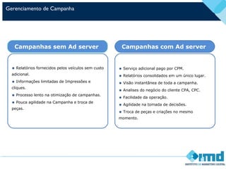 Gerenciamento de Campanha
• Serviço adicional pago por CPM.
• Relatórios consolidados em um único lugar.
• Visão instantânea de toda a campanha.
• Analises do negócio do cliente CPA, CPC.
• Facilidade da operação.
• Agilidade na tomada de decisões.
• Troca de peças e criações no mesmo
momento.
Campanhas com Ad server
• Relatórios fornecidos pelos veículos sem custo
adicional.
• Informações limitadas de Impressões e
cliques.
• Processo lento na otimização de campanhas.
• Pouca agilidade na Campanha e troca de
peças.
Campanhas sem Ad server
 