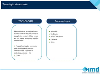 Tecnologias de terceiros
As empresas de tecnologia fazem
acordos com os veículos para que
as agências possam utilizar peças
em rich media permitindo criações
diferenciadas
Peças diferenciadas com maior
peso possibilitando ter som ,
interatividade, captação de
cadastros , vídeos , etc
Custos
TECNOLOGIA
• Admotion
• EyeBlaster
• United Virtualities
• CheckM8
• Unica
Fornecedores
 