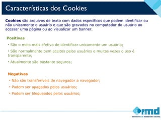 Características dos Cookies
Cookies são arquivos de texto com dados específicos que podem identificar ou
não unicamente o usuário e que são gravados no computador do usuário ao
acessar uma página ou ao visualizar um banner.
Positivas
• São o meio mais efetivo de identificar unicamente um usuário;
• São normalmente bem aceitos pelos usuários e muitas vezes o uso é
transparente;
• Atualmente são bastante seguros;
Negativas
• Não são transferíveis de navegador a navegador;
• Podem ser apagados pelos usuários;
• Podem ser bloqueados pelos usuários;
 